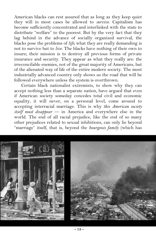 American blacks can rest assured that as long as they keep quiet they will in most cases be allowed to survive. Capitalism has become sufficiently concentrated and interlinked with the state to distribute “welfare” to the poorest. But by the very fact that they lag behind in the advance of socially organized survival, the blacks pose the problems of /ifis what they are really demanding is not to survive but to live. The blacks have nothing of their own to : their mission is to destroy all previous forms of private insurance and security. They appear as what they really are: the irreconcilable enemies, not of the great majority of Americans, but of the alienated way of life of the entire modern society. The most industrially advanced country only shows us the road that will be followed everywhere unless the system is overthrown. Certain black nationalist extremists, to show why they can ept nothing less than a separate nation, have argued that even if American society someday concedes total eivil and economic cquality, it will never, on a personal level, come around to accepting interracial marriage. This is why this American society itself must disappear — in America and everywh world. The end of all racial prejudice, like the end of so many other prejudices related to sexual inhibitions, can only lie beyond “marriage” itself, that is, beyond the bourgeois family (which has insurg re else in the